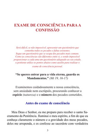 3
EXAME DE CONSCIÊNCIA PARAA
CONFISSÃO
Será difícil, se não impossível, apresentar um questionário que
contenha todos os pecados e faltas existentes.
Segue um questionário que se ocupa dos pecados mais comuns.
Como as consciências são diferentes entre si, e sendo impossível
proporcionar a cada uma um questionário adequado ao seu estado,
o penitente utilize os pontos abaixo como auxílio para realizar o
exame de consciência pessoal.
“Se queres entrar para a vida eterna, guarda os
Mandamentos.” (Mt 19, 16-17)
Examinemos cuidadosamente a nossa consciência,
sem ansiedade nem escrúpulo, procurando conhecer a
espécie (natureza) e o número dos pecados cometidos.
Antes do exame de consciência
Meu Deus e Senhor, eu me preparo para receber o santo Sa-
cramento da Penitência. Iluminai o meu espírito, a fim de que eu
conheça claramente o número e a gravidade dos meus pecados,
deles me arrependa, e os confesse ao sacerdote com verdadeira
 