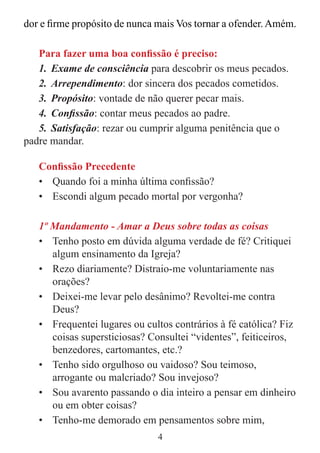 4
dor e firme propósito de nunca mais Vos tornar a ofender. Amém.
Para fazer uma boa confissão é preciso:
1. Exame de consciência para descobrir os meus pecados.
2. Arrependimento: dor sincera dos pecados cometidos.
3. Propósito: vontade de não querer pecar mais.
4. Confissão: contar meus pecados ao padre.
5. Satisfação: rezar ou cumprir alguma penitência que o
padre mandar.
Confissão Precedente
• Quando foi a minha última confissão?
• Escondi algum pecado mortal por vergonha?
1º Mandamento - Amar a Deus sobre todas as coisas
• Tenho posto em dúvida alguma verdade de fé? Critiquei
algum ensinamento da Igreja?
• Rezo diariamente? Distraio-me voluntariamente nas
orações?
• Deixei-me levar pelo desânimo? Revoltei-me contra
Deus?
• Frequentei lugares ou cultos contrários à fé católica? Fiz
coisas supersticiosas? Consultei “videntes”, feiticeiros,
benzedores, cartomantes, etc.?
• Tenho sido orgulhoso ou vaidoso? Sou teimoso,
arrogante ou malcriado? Sou invejoso?
• Sou avarento passando o dia inteiro a pensar em dinheiro
ou em obter coisas?
• Tenho-me demorado em pensamentos sobre mim,
 