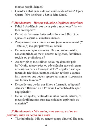 6
minhas possibilidades?
• Guardei a abstinência de carne nas sextas-feiras? Jejuei
Quarta-feira de cinzas e Sexta-feira Santa?
4º Mandamento - Honrar pai, mãe e legítimos superiores
• Faltei à obediência aos meus pais e superiores? Faltei-
lhes ao respeito?
• Deixei de lhes manifestar o devido amor? Deixei de
ajudá-los espiritual e materialmente?
• Zanguei-me com a minha esposa (com o meu marido)?
Tratei-a(o) mal por palavras ou ações?
• Dei mau exemplo aos meus filhos ou subordinados,
não cumprindo os meus deveres religiosos, familiares,
sociais ou profissionais?
• Ao corrigir os meus filhos deixo-me dominar pela
ira? Omito repreensões ou advertências que sei serem
necessárias para a formação deles? Regulei o uso que
fazem da televisão, internet, celular, revistas e outros
instrumentos que podem apresentar algum risco para a
sua formação moral?
• Descuidei-me de dar aos filhos a formação religiosa?
Atrasei o Batismo ou a Primeira Comunhão deles por
negligência?
• Deixei de ajudar, dentro das minhas possibilidades, os
meus familiares nas suas necessidades espirituais ou
materiais?
5º Mandamento - Não matar, nem causar, a si ou ao
próximo, dano ao corpo ou à alma
• Tive inimizade, ódio ou rancor contra alguém? Era meu
 