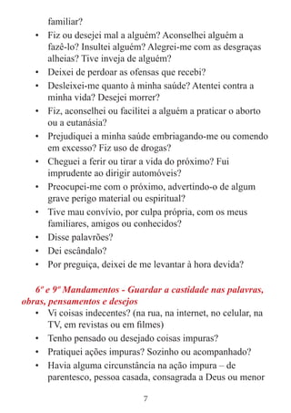 7
familiar?
• Fiz ou desejei mal a alguém? Aconselhei alguém a
fazê-lo? Insultei alguém? Alegrei-me com as desgraças
alheias? Tive inveja de alguém?
• Deixei de perdoar as ofensas que recebi?
• Desleixei-me quanto à minha saúde? Atentei contra a
minha vida? Desejei morrer?
• Fiz, aconselhei ou facilitei a alguém a praticar o aborto
ou a eutanásia?
• Prejudiquei a minha saúde embriagando-me ou comendo
em excesso? Fiz uso de drogas?
• Cheguei a ferir ou tirar a vida do próximo? Fui
imprudente ao dirigir automóveis?
• Preocupei-me com o próximo, advertindo-o de algum
grave perigo material ou espiritual?
• Tive mau convívio, por culpa própria, com os meus
familiares, amigos ou conhecidos?
• Disse palavrões?
• Dei escândalo?
• Por preguiça, deixei de me levantar à hora devida?
6º e 9º Mandamentos - Guardar a castidade nas palavras,
obras, pensamentos e desejos
• Vi coisas indecentes? (na rua, na internet, no celular, na
TV, em revistas ou em filmes)
• Tenho pensado ou desejado coisas impuras?
• Pratiquei ações impuras? Sozinho ou acompanhado?
• Havia alguma circunstância na ação impura – de
parentesco, pessoa casada, consagrada a Deus ou menor
 