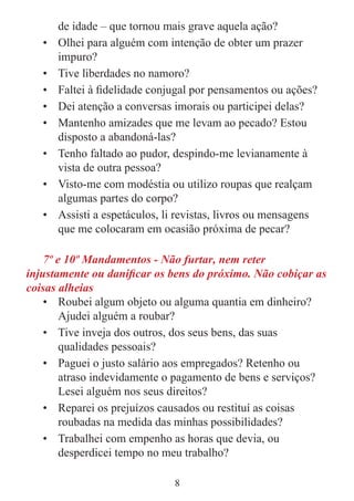 8
de idade – que tornou mais grave aquela ação?
• Olhei para alguém com intenção de obter um prazer
impuro?
• Tive liberdades no namoro?
• Faltei à fidelidade conjugal por pensamentos ou ações?
• Dei atenção a conversas imorais ou participei delas?
• Mantenho amizades que me levam ao pecado? Estou
disposto a abandoná-las?
• Tenho faltado ao pudor, despindo-me levianamente à
vista de outra pessoa?
• Visto-me com modéstia ou utilizo roupas que realçam
algumas partes do corpo?
• Assisti a espetáculos, li revistas, livros ou mensagens
que me colocaram em ocasião próxima de pecar?
7º e 10º Mandamentos - Não furtar, nem reter
injustamente ou danificar os bens do próximo. Não cobiçar as
coisas alheias
• Roubei algum objeto ou alguma quantia em dinheiro?
Ajudei alguém a roubar?
• Tive inveja dos outros, dos seus bens, das suas
qualidades pessoais?
• Paguei o justo salário aos empregados? Retenho ou
atraso indevidamente o pagamento de bens e serviços?
Lesei alguém nos seus direitos?
• Reparei os prejuízos causados ou restituí as coisas
roubadas na medida das minhas possibilidades?
• Trabalhei com empenho as horas que devia, ou
desperdicei tempo no meu trabalho?
 
