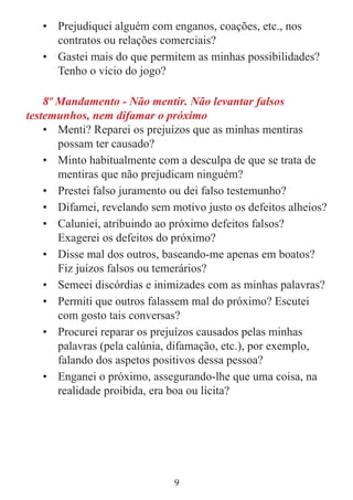 9
• Prejudiquei alguém com enganos, coações, etc., nos
contratos ou relações comerciais?
• Gastei mais do que permitem as minhas possibilidades?
Tenho o vício do jogo?
8º Mandamento - Não mentir. Não levantar falsos
testemunhos, nem difamar o próximo
• Menti? Reparei os prejuízos que as minhas mentiras
possam ter causado?
• Minto habitualmente com a desculpa de que se trata de
mentiras que não prejudicam ninguém?
• Prestei falso juramento ou dei falso testemunho?
• Difamei, revelando sem motivo justo os defeitos alheios?
• Caluniei, atribuindo ao próximo defeitos falsos?
Exagerei os defeitos do próximo?
• Disse mal dos outros, baseando-me apenas em boatos?
Fiz juízos falsos ou temerários?
• Semeei discórdias e inimizades com as minhas palavras?
• Permiti que outros falassem mal do próximo? Escutei
com gosto tais conversas?
• Procurei reparar os prejuízos causados pelas minhas
palavras (pela calúnia, difamação, etc.), por exemplo,
falando dos aspetos positivos dessa pessoa?
• Enganei o próximo, assegurando-lhe que uma coisa, na
realidade proibida, era boa ou lícita?
 