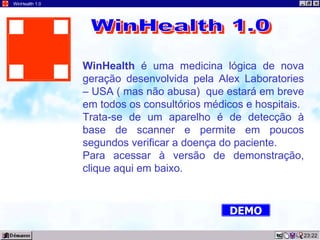 23:22 WinHealth 1.0 WinHealth  é uma medicina lógica de nova geração desenvolvida pela Alex Laboratories – USA ( mas não abusa)  que estará em breve em todos os consultórios médicos e hospitais. Trata-se de um aparelho é de detecção à base de scanner e permite em poucos segundos verificar a doença do paciente. Para acessar à versão de demonstração, clique aqui em baixo. WinHealth 1.0 DEMO 