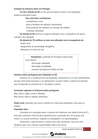 Exame Geografia (10º ano) 9
Atualmente a pirâmide de Portugal é idosa tendo
como fatores:
-diminuição natalidade
-diminuição mortalidade
-aumento da Esperança Média de Vida
Evolução da estrutura etária em Portugal
Foi até à década de 60 um dos poucos países a possuir uma população
predominantemente jovem.
Para este facto contribuíram:
-características rurais
-pouca utilização de métodos contracetivos
-fraca presença de mulheres no mercado de trabalho
-a elevada natalidade
Na década de 60 verificou-se alguma alteração como consequência da guerra
colonial e da emigração.
Na década de 70 verificou-se mais uma alteração como consequência do:
-êxodo rural
-alargamento da escolaridade obrigatória
-alterações do modo de vida
Estrutura etária portuguesa pós integração na UE
Acentuou-se o envelhecimento da população, verificando-se um claro estreitamento
da base, diminuição de jovens e um alargamento na parte média e superior da pirâmide
que corresponde ao aumento do nº de adultos e jovens.
Contrastes regionais na Estrutura etária portuguesa:
Mais idosos: região centro e Alentejo
Mais jovens: Norte e regiões autónomas
Êxodo rural: expressão que evoca a partida em massa das populações rurais para as
cidades
População ativa:
Considera-se a população ativa o conjunto de indivíduos com idade mínima de 15
anos que constituem mão-de-obra disponível para a produção de e de serviços que
entram no circuito económico. Engloba os empregados e os desempregados.
Geralmente o total de ativos e inativos tem sido semelhante, mas com certa
tendência para uma crescente superioridade relativa dos ativos.
Descarregado por CATARINA ALMEIDA (CATARINALMEIDAMARAL1988@GMAIL.COM)
lOMoARcPSD|48822692
 