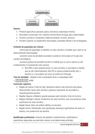 Exame Geografia (10º ano) 10
Setores:
• Primário (agricultura, pecuária, pesca, silvicultura, exploração mineira)
• Secundário (construção civil, indústria, fornecimento de água, gás e eletricidade)
• Terciário (comércio, transportes, telecomunicações, turismo, serviços)
• Terciário Superior ou Quaternário (tecnologias, profissões liberais e de investigação)
Evolução da população por setores:
-diminuição da população a trabalhar no setor primário à medida que o país se vai
desenvolvendo (mecanização)
-aumento inicial da atividade secundária e posterior diminuição em função dos
avanços tecnológicos
-aumento gradual da atividade terciário à medida que os outros setores se vão
modernizando e incorporando mais serviços
➢ Nos PED o setor predominante é o setor primário, e secundário à medida
que se vão industrializando. Nos PD os setores predominantes são: o
terciário e o secundário, tal como se verifica em Portugal.
Taxa de atividade – Relação entre a população ativa e a população total.
=
POPULAÇÃO ATIVA
POPULAÇÃO TOTAL
x100
Contrastes regionais:
• Região de Lisboa e Vale do Tejo: Apresenta valores mais próximos dos países
desenvolvidos, baixo setor primário, presença importante do secundário e
maioritariamente terciário.
• Regiões Algarve e Madeira: grande presença setor terciário, fruto do turismo
• Regiões Alentejo e Açores: Predomínio do setor terciário, mas uma presença ainda
significativa do setor primário
• Região Norte: Setor secundário idêntico ao terciário
• Região Centro: Distribuição mais equilibrada, presenças significativas de todos os
setores, com predomínio do terciário
Qualificação profissional: conjunto de aptidões, conhecimentos, certificações e
experiências adquiridas que permitem exercer uma determinada profissão.
População ativa
População
empregada
População
desempregada
Descarregado por CATARINA ALMEIDA (CATARINALMEIDAMARAL1988@GMAIL.COM)
lOMoARcPSD|48822692
 