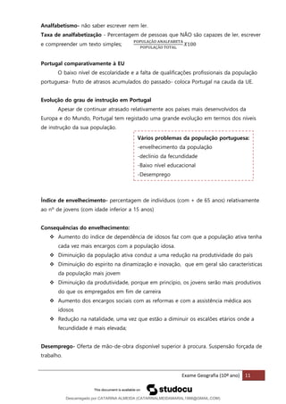 Exame Geografia (10º ano) 11
Analfabetismo- não saber escrever nem ler.
Taxa de analfabetização - Percentagem de pessoas que NÃO são capazes de ler, escrever
e compreender um texto simples;
POPULAÇÃO ANALFABETA
POPULAÇÃO TOTAL
𝑋100
Portugal comparativamente à EU
O baixo nível de escolaridade e a falta de qualificações profissionais da população
portuguesa- fruto de atrasos acumulados do passado- coloca Portugal na cauda da UE.
Evolução do grau de instrução em Portugal
Apesar de continuar atrasado relativamente aos países mais desenvolvidos da
Europa e do Mundo, Portugal tem registado uma grande evolução em termos dos níveis
de instrução da sua população.
Índice de envelhecimento- percentagem de indivíduos (com + de 65 anos) relativamente
ao nº de jovens (com idade inferior a 15 anos)
Consequências do envelhecimento:
❖ Aumento do índice de dependência de idosos faz com que a população ativa tenha
cada vez mais encargos com a população idosa.
❖ Diminuição da população ativa conduz a uma redução na produtividade do país
❖ Diminuição do espirito na dinamização e inovação, que em geral são características
da população mais jovem
❖ Diminuição da produtividade, porque em princípio, os jovens serão mais produtivos
do que os empregados em fim de carreira
❖ Aumento dos encargos sociais com as reformas e com a assistência médica aos
idosos
❖ Redução na natalidade, uma vez que estão a diminuir os escalões etários onde a
fecundidade é mais elevada;
Desemprego- Oferta de mão-de-obra disponível superior à procura. Suspensão forçada de
trabalho.
Vários problemas da população portuguesa:
-envelhecimento da população
-declínio da fecundidade
-Baixo nível educacional
-Desemprego
Descarregado por CATARINA ALMEIDA (CATARINALMEIDAMARAL1988@GMAIL.COM)
lOMoARcPSD|48822692
 