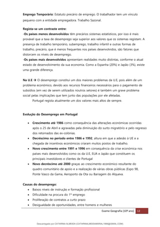 Exame Geografia (10º ano) 12
Emprego Temporário: Estatuto precário de emprego. O trabalhador tem um vínculo
pequeno com a entidade empregadora. Trabalho Sazonal.
Regista-se um contraste entre:
-Os países menos desenvolvidos têm precários sistemas estatísticos, por isso é mais
provável que a taxa de desemprego seja superior aos valores que os sistemas registam. A
presença de trabalho temporário, subemprego, trabalho infantil e outras formas de
trabalho, precário, que é menos frequentes nos países desenvolvidos, são fatores que
distorcem os níveis de desemprego.
-Os países mais desenvolvidos apresentam realidades muito distintas, conforme o atual
estado de desenvolvimento da sua economia. Como a Espanha (20%) e Japão (3%), existe
uma grande diferença.
Na U.E → O desemprego constitui um dos maiores problemas da U.E, pois além de um
problema económico, devido aos recursos financeiros necessários para o pagamento de
subsídios (em vez de serem utilizados noutros setores) é também um grave problema
social pelas implicações que tem junto das populações por ele afetadas.
Portugal regista atualmente um dos valores mais altos de sempre.
Evolução do Desemprego em Portugal
• Crescimento até 1986 como consequência das alterações económicas ocorridas
após o 25 de Abril e agravadas pela diminuição do surto migratório e pelo regresso
dos retornados das ex-colónias.
• Decréscimo no período entre 1986 e 1992, altura em que a adesão à UE e a
chegada de incentivos económicos criaram muitos postos de trabalho.
• Novo crescimento entre 1991 e 1996 em consequência da crise económica nos
países mais desenvolvidos como os da U.E, EUA e Japão que constituem os
principais investidores e clientes de Portugal
• Novo decréscimo até 2000 graças ao crescimento económico resultante do
quadro comunitário de apoio e a realização de várias obras públicas (Expo 98,
Ponte Vasco da Gama, Aeroporto da Ota ou Barragem do Alqueva.
Causas do desemprego:
• Baixos níveis de instrução e formação profissional
• Dificuldade na procura do 1º emprego
• Proliferação de contratos a curto prazo
• Desigualdade de oportunidades, entre homens e mulheres
Descarregado por CATARINA ALMEIDA (CATARINALMEIDAMARAL1988@GMAIL.COM)
lOMoARcPSD|48822692
 