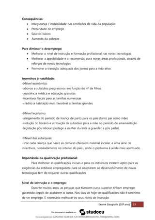 Exame Geografia (10º ano) 13
Consequências:
• Insegurança / instabilidade nas condições de vida da população
• Precaridade do emprego
• Salários baixos
• Aumento da pobreza
Para diminuir o desemprego:
• Melhorar o nível de instrução e formação profissional nas novas tecnologias
• Melhorar a apetibilidade e a reconversão para novas áreas profissionais, através de
reforços de novas tecnologias
• Promover a transição adequada dos jovens para a vida ativa
Incentivos à natalidade:
→Nível económico:
-abonos e subsídios progressivos em função do nº de filhos.
-assistência médica e educação gratuitas
-incentivos fiscais para as famílias numerosas
-crédito à habitação mais favorável a famílias grandes
→Nível legislativo:
-alargamento do período de licença de parto para os pais (tanto pai como mãe)
-redução do horário e atribuição de subsídios para a mãe no período de amamentação
-legislação pós laboral (protege a mulher durante a gravidez e pós parto)
→Nível das autarquias:
- Por cada criança que nasce as câmaras oferecem material escolar, e uma série de
incentivos, nomeadamente no interior do país , onde o problema é ainda mais acentuado.
Importância da qualificação profissional:
Para melhorar as qualificações iniciais e para os indivíduos estarem aptos para as
exigências da entidade empregadora para se adaptarem ao desenvolvimento de novas
tecnologias têm de requerer outras qualificações
Nível de instrução e o emprego:
Durante muitos anos, as pessoas que tivessem curso superior tinham emprego
garantido depois de acabarem o curso. Nos dias de hoje ter qualificações não é sinónimo
de ter emprego. É necessário melhorar os seus níveis de instrução
Descarregado por CATARINA ALMEIDA (CATARINALMEIDAMARAL1988@GMAIL.COM)
lOMoARcPSD|48822692
 