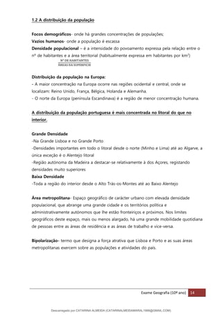 Exame Geografia (10º ano) 14
1.2 A distribuição da população
Focos demográficos- onde há grandes concentrações de populações;
Vazios humanos- onde a população é escassa
Densidade populacional – é a intensidade do povoamento expressa pela relação entre o
nº de habitantes e a área territorial (habitualmente expressa em habitantes por km2
)
Nº DE HABITANTES
ÁREAS DA SUPERFICIE
Distribuição da população na Europa:
- A maior concentração na Europa ocorre nas regiões ocidental e central, onde se
localizam: Reino Unido, França, Bélgica, Holanda e Alemanha.
- O norte da Europa (península Escandinava) é a região de menor concentração humana.
A distribuição da população portuguesa é mais concentrada no litoral do que no
interior.
Grande Densidade
-Na Grande Lisboa e no Grande Porto
-Densidades importantes em todo o litoral desde o norte (Minho e Lima) até ao Algarve, a
única exceção é o Alentejo litoral
-Região autónoma da Madeira a destacar-se relativamente à dos Açores, registando
densidades muito superiores
Baixa Densidade
-Toda a região do interior desde o Alto Trás-os-Montes até ao Baixo Alentejo
Área metropolitana- Espaço geográfico de carácter urbano com elevada densidade
populacional, que abrange uma grande cidade e os territórios política e
administrativamente autónomos que lhe estão fronteiriços e próximos. Nos limites
geográficos deste espaço, mais ou menos alargado, há uma grande mobilidade quotidiana
de pessoas entre as áreas de residência e as áreas de trabalho e vice-versa.
Bipolarização- termo que designa a força atrativa que Lisboa e Porto e as suas áreas
metropolitanas exercem sobre as populações e atividades do país.
Descarregado por CATARINA ALMEIDA (CATARINALMEIDAMARAL1988@GMAIL.COM)
lOMoARcPSD|48822692
 