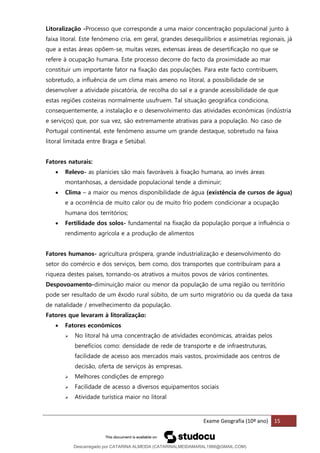Exame Geografia (10º ano) 15
Litoralização -Processo que corresponde a uma maior concentração populacional junto à
faixa litoral. Este fenómeno cria, em geral, grandes desequilíbrios e assimetrias regionais, já
que a estas áreas opõem-se, muitas vezes, extensas áreas de desertificação no que se
refere à ocupação humana. Este processo decorre do facto da proximidade ao mar
constituir um importante fator na fixação das populações. Para este facto contribuem,
sobretudo, a influência de um clima mais ameno no litoral, a possibilidade de se
desenvolver a atividade piscatória, de recolha do sal e a grande acessibilidade de que
estas regiões costeiras normalmente usufruem. Tal situação geográfica condiciona,
consequentemente, a instalação e o desenvolvimento das atividades económicas (indústria
e serviços) que, por sua vez, são extremamente atrativas para a população. No caso de
Portugal continental, este fenómeno assume um grande destaque, sobretudo na faixa
litoral limitada entre Braga e Setúbal.
Fatores naturais:
• Relevo- as planícies são mais favoráveis à fixação humana, ao invés áreas
montanhosas, a densidade populacional tende a diminuir;
• Clima – a maior ou menos disponibilidade de água (existência de cursos de água)
e a ocorrência de muito calor ou de muito frio podem condicionar a ocupação
humana dos territórios;
• Fertilidade dos solos- fundamental na fixação da população porque a influência o
rendimento agrícola e a produção de alimentos
Fatores humanos- agricultura próspera, grande industrialização e desenvolvimento do
setor do comércio e dos serviços, bem como, dos transportes que contribuíram para a
riqueza destes países, tornando-os atrativos a muitos povos de vários continentes.
Despovoamento-diminuição maior ou menor da população de uma região ou território
pode ser resultado de um êxodo rural súbito, de um surto migratório ou da queda da taxa
de natalidade / envelhecimento da população.
Fatores que levaram à litoralização:
• Fatores económicos
➢ No litoral há uma concentração de atividades económicas, atraídas pelos
benefícios como: densidade de rede de transporte e de infraestruturas,
facilidade de acesso aos mercados mais vastos, proximidade aos centros de
decisão, oferta de serviços às empresas.
➢ Melhores condições de emprego
➢ Facilidade de acesso a diversos equipamentos sociais
➢ Atividade turística maior no litoral
Descarregado por CATARINA ALMEIDA (CATARINALMEIDAMARAL1988@GMAIL.COM)
lOMoARcPSD|48822692
 