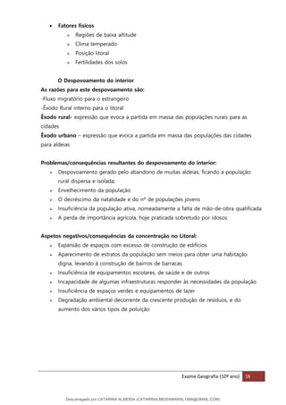 Exame Geografia (10º ano) 16
• Fatores físicos
➢ Regiões de baixa altitude
➢ Clima temperado
➢ Posição litoral
➢ Fertilidades dos solos
O Despovoamento do interior
As razões para este despovoamento são:
-Fluxo migratório para o estrangeiro
-Êxodo Rural interno para o litoral
Êxodo rural- expressão que evoca a partida em massa das populações rurais para as
cidades
Êxodo urbano – expressão que evoca a partida em massa das populações das cidades
para aldeias
Problemas/consequências resultantes do despovoamento do interior:
➢ Despovoamento gerado pelo abandono de muitas aldeias, ficando a população
rural dispersa e isolada;
➢ Envelhecimento da população
➢ O decréscimo da natalidade e do nº de populações jovens
➢ Insuficiência da população ativa, nomeadamente a falta de mão-de-obra qualificada
➢ A perda de importância agrícola, hoje praticada sobretudo por idosos
Aspetos negativos/consequências da concentração no Litoral:
➢ Expansão de espaços com excesso de construção de edifícios
➢ Aparecimento de estratos da população sem meios para obter uma habitação
digna, levando à construção de bairros de barracas
➢ Insuficiência de equipamentos escolares, de saúde e de outros
➢ Incapacidade de algumas infraestruturas responder às necessidades da população
➢ Insuficiência de espaços verdes e equipamentos de lazer
➢ Degradação ambiental decorrente da crescente produção de resíduos, e do
aumento dos vários tipos de poluição
Descarregado por CATARINA ALMEIDA (CATARINALMEIDAMARAL1988@GMAIL.COM)
lOMoARcPSD|48822692
 