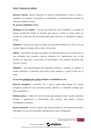 Exame Geografia (10º ano) 17
Tema 2- Recursos do subsolo
Recursos naturais- Riqueza disponível na natureza nomeadamente a água, os solos, a
vegetação e os subsolos, e que podem ser aproveitados ou explorados para utilização em
diversas atividades humanas.
Os recursos subdividem-se em:
Geológicos ou de subsolo – recursos que podem ter duas finalidades, a produção de
energia (combustíveis fósseis ex: petróleo, gás natural e carvão) ou então podem ser
minerais ou rochas que irão ser transformados pelas indústrias, as chamadas as matérias-
primas.
Climáticos – Recursos que estão associados aos elementos climáticos (ex: vento e sol que
vão dar origem às energias eólica e solar, entre outras)
Hídrico – Reservatórios de água que podem ser potencialmente úteis ao homem para as
suas atividades (uso doméstico, agrícola, industrial, etc.). Depreende-se que se fala
somente em água doce, a qual existe em percentagem muito pequena disponível para
consumo humano.
Biológicos – São disponibilizados pela vegetação existente à superfície (a madeira, as
plantas medicinais e a biomassa), pela fauna (a vida selvagem e a pesca) e pelo solo (a
turfa).
Os recursos geológicos/do subsolo dividem-se subdividem-se em:
Recursos energéticos – elemento com o qual se pode obter energia. Os recursos
energéticos podem ser não renováveis (carvão, petróleo,..) e renováveis (energia solar,
eólica, geotérmica,…).
Matérias-primas – matéria em bruto fornecida pela extração mineira ou pela exploração
florestal e agropecuária; é transformada pela indústria para fabricar produtos
semiacabados e acabados.
Recurso renovável – recursos naturais cujas reservas podem ser continuamente repostas à
velocidade com que são consumidas, considerando-se, assim, inesgotáveis.
Descarregado por CATARINA ALMEIDA (CATARINALMEIDAMARAL1988@GMAIL.COM)
lOMoARcPSD|48822692
 