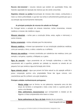 Exame Geografia (10º ano) 18
Recurso não-renovável – recursos naturais que existem em quantidades finitas, não
havendo capacidade de reposição das reservas que vão sendo consumidas.
Depósitos minerais ou jazidas-Concentração de minerais úteis (metais, combustíveis) a
maior ou menor profundidade, e cujo teor nas rochas é suficientemente grande para que a
sua extração seja economicamente interessante.
As principais produções de recursos do subsolo em Portugal:
Em Portugal temos a extração de minerais industriais, rochas ornamentais, minerais
metálicos e minerais não metálicos e águas.
Minerais industriais – rochas para a construção (britas, areias, argilas e mármores); e
outros minerais;
Rochas ornamentais – rochas utilizadas para fins decorativos.
Minerais metálicos – minerais que apresentam na sua constituição substâncias metálicas,
como por exemplo, o ferro, o cobre, o estanho ou o volfrâmio.
Minerais não-metálicos – minerais constituídos por substâncias não metálicas, como, por
exemplo, o sal-gema, o quartzo, o feldspato ou o gesso.
Água de nascente – água proveniente de um formação subterrânea, e onde fluiu
naturalmente até à superfície, podendo ser coletada na nascente ou através de um
pequeno furo que canaliza a água da formação até à fonte.
Águas minerais natural – água que provem de fonte natural ou de captação artificial e
possui composição química e/ou propriedades físicas das águas comuns, com
características que lhe conferem uma ação terapêutica.
Principais unidades morfoestruturais portuguesas:
- Maciço antigo que se formou na era paleozoica, representa cerca de dois
terços do território e corresponde a toda a área norte e a grande parte do
centro e do Alentejo.
- Orlas sedimentares mesocenozoicas que correspondem à metade sul do
Algarve e à faixa compreendida entre Aveiro e Lisboa.
- Bacias sedimentares do Tejo e do Sado datadas da era cenozoica.
Descarregado por CATARINA ALMEIDA (CATARINALMEIDAMARAL1988@GMAIL.COM)
lOMoARcPSD|48822692
 