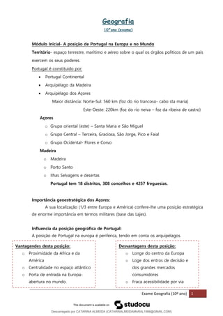 Exame Geografia (10º ano) 1
Geografia
10ºano (exame)
Módulo Inicial- A posição de Portugal na Europa e no Mundo
Território- espaço terrestre, marítimo e aéreo sobre o qual os órgãos políticos de um país
exercem os seus poderes.
Portugal é constituido por:
• Portugal Continental
• Arquipélago da Madeira
• Arquipélago dos Açores
Maior distância: Norte-Sul: 560 km (foz do rio trancoso- cabo sta maria)
Este-Oeste: 220km (foz do rio neiva – foz da ribeira de castro)
Açores
o Grupo oriental (este) – Santa Maria e São Miguel
o Grupo Central – Terceira, Graciosa, São Jorge, Pico e Faial
o Grupo Ocidental- Flores e Corvo
Madeira
o Madeira
o Porto Santo
o Ilhas Selvagens e desertas
Portugal tem 18 distritos, 308 concelhos e 4257 freguesias.
Importância geoestratégica dos Açores:
A sua localização (1/3 entre Europa e América) confere-lhe uma posição estratégica
de enorme importância em termos militares (base das Lajes).
Influencia da posição geográfica de Portugal:
A posição de Portugal na europa é periférica, tendo em conta os arquipélagos.
Vantagendes desta posição:
o Proximidade da Africa e da
América
o Centralidade no espaço atlântico
o Porta de entrada na Europa-
abertura no mundo.
Desvantagens desta posição:
o Longe do centro da Europa
o Loge dos entros de decisão e
dos grandes mercados
consumidores
o Fraca acessibilidade por via
Descarregado por CATARINA ALMEIDA (CATARINALMEIDAMARAL1988@GMAIL.COM)
lOMoARcPSD|48822692
 