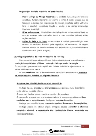 Exame Geografia (10º ano) 19
Os principais recursos existentes em cada unidade:
- Maciço antigo ou Maciço hespérico: é a unidade mais antiga do território,
constituída fundamentalmente por granito e xistos. É nesta unidade que se
localizam as jazidas mais importantes de minerais metálicos (cobre, volfrâmio,
ferro e estanho), energéticos (carvão e urânio) e de rochas ornamentais
(mármore e granito).
- Orlas sedimentares : constituídas essencialmente por rochas sedimentares, os
recursos minerais mais explorados são as rochas industriais (calcário, areias,
argilas, arenitos)
- Bacias do Tejo e do Sado: correspondem à unidade geomorfológica mais
recente do território, formado pela deposição de sedimentos de origem
marinha e fluvial. Os recursos minerais mais explorados são, fundamentalmente,
rochas industriais (areias e argilas).
Os principais problemas do setor dos recursos do subsolo;
Estes recursos (os que são extraídos da Natureza) destinam-se essencialmente à
produção industrial, obra públicas, construção civil e produção de energia.
É a importação que assume maior significado. Embora a tendência seja aumentar, os
valores ainda são muito baixos.
Os dois obstáculos para o desenvolvimento da indústria extrativa são: a existência
de poucos recursos minerais e o impacto ambiental.
A exploração e distribuição dos recursos energéticos
Portugal é pobre em recursos energéticos estando por isso, muito dependente
neste setor do mercado externo.
O nosso país é pobre no que respeita a energias não renováveis
O mesmo não acontece com as energias renováveis, já que o nosso país possui boas
condições para o aproveitamento de algumas energias alternativas.
Portugal tem a tendência para o aumento contínuo do consumo de energia final.
Portugal precisa de adaptar alguns princípios básicos: aumentar e eficiência
energética, diminuir a dependência dos combustíveis fósseis, apostando nas
energias renováveis.
Descarregado por CATARINA ALMEIDA (CATARINALMEIDAMARAL1988@GMAIL.COM)
lOMoARcPSD|48822692
 