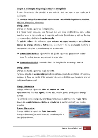 Exame Geografia (10º ano) 20
Origem e localização dos principais recursos energéticos
Somos dependentes do petróleo e gás natural, uma vez que a sua produção é
inexistente.
Os recursos energéticos renováveis representam a totalidade da produção nacional.
Recursos energéticos renováveis
Energia Solar:
Energia produzida a partir da radiação solar.
É o nosso maior potencial, pois Portugal tem um clima mediterrânico, com verãos
quentes, secos e com muita luz e invernos soalheiros. Considerado o país da Europa
com maior disponibilidade de radiação solar.
Os painéis solares são utilizados para sistemas de aquecimentos e necessidades
básicas de energia elétrica a habitações. É comum vê-los na sinalização marítima e
nas telecomunicações, nomeadamente nas autoestradas.
➔ Sistema solar térmico: aquecimento de gluido, liquido ou gasoso num coletor
solar. É a utilização mais frequente da energia solar.
➔ Sistema fotovoltaico: conversão direta da energia solar em energia elétrica.
Energia Eólica:
Energia produzida a partir da força do vento.
Funciona através de aerogeradores (turbinas eólicas), instalados em locais estratégicos,
expostos à força do vento. (Não esquecer da nova estratégia que baseia-se em ter
turbinas eolicas no mar)
Energia Geotérmica:
Energia produzida a partir do calor do interior da Terra.
Aproveitamento feito nos Açores, na ilha de S. Miguel, para a produção de energia
elétrica.
O território continental possui grandes potencialidades, sobretudo na região norte,
devido às características geológicas e estruturais, o que tem sido alvo de muitos
projetos.
Energia Maremotriz:
Energia produzida a partir da força das marés.
Portugal tem condições naturais muito favoráveis para o
seu aproveitamento.
Descarregado por CATARINA ALMEIDA (CATARINALMEIDAMARAL1988@GMAIL.COM)
lOMoARcPSD|48822692
 