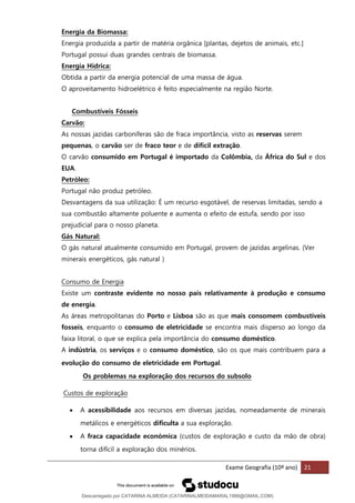 Exame Geografia (10º ano) 21
Energia da Biomassa:
Energia produzida a partir de matéria orgânica [plantas, dejetos de animais, etc.]
Portugal possui duas grandes centrais de biomassa.
Energia Hídrica:
Obtida a partir da energia potencial de uma massa de água.
O aproveitamento hidroelétrico é feito especialmente na região Norte.
Combustíveis Fósseis
Carvão:
As nossas jazidas carboníferas são de fraca importância, visto as reservas serem
pequenas, o carvão ser de fraco teor e de difícil extração.
O carvão consumido em Portugal é importado da Colômbia, da África do Sul e dos
EUA.
Petróleo:
Portugal não produz petróleo.
Desvantagens da sua utilização: É um recurso esgotável, de reservas limitadas, sendo a
sua combustão altamente poluente e aumenta o efeito de estufa, sendo por isso
prejudicial para o nosso planeta.
Gás Natural:
O gás natural atualmente consumido em Portugal, provem de jazidas argelinas. (Ver
minerais energéticos, gás natural )
Consumo de Energia
Existe um contraste evidente no nosso país relativamente à produção e consumo
de energia.
As áreas metropolitanas do Porto e Lisboa são as que mais consomem combustíveis
fosseis, enquanto o consumo de eletricidade se encontra mais disperso ao longo da
faixa litoral, o que se explica pela importância do consumo doméstico.
A indústria, os serviços e o consumo doméstico, são os que mais contribuem para a
evolução do consumo de eletricidade em Portugal.
Os problemas na exploração dos recursos do subsolo
Custos de exploração
• A acessibilidade aos recursos em diversas jazidas, nomeadamente de minerais
metálicos e energéticos dificulta a sua exploração.
• A fraca capacidade económica (custos de exploração e custo da mão de obra)
torna difícil a exploração dos minérios.
Descarregado por CATARINA ALMEIDA (CATARINALMEIDAMARAL1988@GMAIL.COM)
lOMoARcPSD|48822692
 