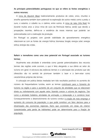 Exame Geografia (10º ano) 23
As principais potencialidades portuguesas no que se refere às fontes energéticas e
outros recursos;
A mina de Aljustrel (Beja) tradicionalmente produtora de cobre, zinco, chumbo e
enxofre apresenta também bom potencial na exploração de outros metais como a prata, o
ouro, o estanho, o cobalto ou o cádmio, entre outros. A mina de Jales (Vila Real) foi
durante muitos anos a única mina de ouro da Península Ibérica, sendo que devido a
prospeções recentes, definiu-se a existência de novas reservas que poderão ser
potencializadas com a reativação da produção.
Em Portugal os projetos com grande viabilidade de aproveitamento energético
relacionam-se com as fontes de: energia hídrica; biomassa; biogás; energia solar; energia
eólica; energia das ondas.
Referir o termalismo como uma área potencial em Portugal associado ao turismo
termas;
Atualmente esta atividade é entendida como grande potencializadora dos recursos
termais das regiões onde ocorrem, o que é feito alargando a sua oferta ao setor do
turismo em geral. A estrutura das estâncias termais e a valorização dos produtos que são
oferecidos vão no sentido de promover também o lazer e o bem-estar como
características próprias das termas.
A colocação em prática destas mediadas tem tido resultados positivos no aumento do
número de frequentadores turistas, assim as termas contribuem para o fomento do
turismo na região e para o aumento de um conjunto de atividades que se relacionam
direta ou indiretamente com aquele setor, fazendo crescer o volume de negócios. Tais
como a atividade hoteleira, atividades de animação, a restauração e o comércio local.
Consequentemente o desenvolvimento do turismo conduz à criação de mais emprego e
aumento do consumo da população, o que pode constituir um fator decisivo para a
dinamização das economias regionais, facto que ocorrendo em áreas do interior
(caracterizadas pela perda de habitantes) pode ser determinante para a fixação da
população.
Descarregado por CATARINA ALMEIDA (CATARINALMEIDAMARAL1988@GMAIL.COM)
lOMoARcPSD|48822692
 