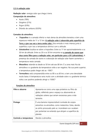 Exame Geografia (10º ano) 24
2.2 A radiação solar
Radiação solar- energia solar que chega à terra.
Composição da atmosfera:
• Azoto (78%)
• Oxigénio (21%)
• Árgon (0.9%)
• Dióxido de carbono (0.03%)
Camadas da atmosfera:
• Troposfera: é a camada inferior e mais densa da atmosfera terrestre, e tem uma
espessura média de 11 a 12 km. A radiação solar é absorvida pela superfície da
Terra, e por sua vez a terra emite calor. Esta emissão é mais intensa junto à
superfície, e por isso a temperatura diminui com a altitude.
• Estratosfera: localiza-se sobre a troposfera. Entre os 11 km aproximadamente e os
50 km de altitude. Entre os 20 e os 50 km encontra-se a camada de ozono que
atua como filtro para a radiação solar, em particular para a UV (ultravioleta). A
presença da camada de ozono e a absorção de radiação solar fazem aumentar a
temperatura nesta camada.
• Mesosfera: estende-se desde os 50 km até aos 80 km. É a zona mais fria da
atmosfera e o gradiente da temperatura volta a ser negativo. Na sua parte superior,
a temperatura pode chegar até ao -100Cº.
• Termosfera: está compreendida entre os 80 e os 60 km, e tem uma densidade
muito baixa. A temperatura varia muito com a atividade solar e o gradiente térmico
volta a ser positivo podendo atingir o 1500Cº
Funções da atmosfera
Filtra e absorve Apresenta-se como uma capa protetora ou filtro do
globo, refletindo para o espaço ou absorvendo as
radiações solares que seriam excessivas para a vida
terrestre.
Protege É uma barreira imprescindível à entrada de corpos
estranhos na atmosfera, como meteoritos. Estes, devido
ao atrito provocado pelo ar, incendeiam-se e acabam
por pulverizar-se evitando que atinjam a superfície do
planeta
Controla a temperatura Devido à atmosfera
Descarregado por CATARINA ALMEIDA (CATARINALMEIDAMARAL1988@GMAIL.COM)
lOMoARcPSD|48822692
 