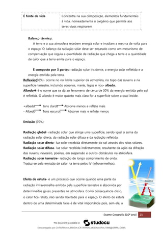 Exame Geografia (10º ano) 25
É fonte de vida Concentra na sua composição, elementos fundamentais
à vida, nomeadamente o oxigénio que permite aos
seres vivos respirarem
Balanço térmico:
A terra e a sua atmosfera recebem energia solar e irradiam a mesma de volta para
o espaço. O balanço da radiação solar deve ser encarado como um mecanismo de
compensação que regula a quantidade de radiação que chega a terra e a quantidade
de calor que a terra emite para o espaço.
É composto por 3 partes: radiação solar incidente, a energia solar refletida e a
energia emitida pela terra.
Reflexão(30%)- ocorre no no limite superior da atmosfera, no topo das nuvens e na
superficie terrestre, incluindo oceanos, marés, lagos e rios- albedo.
Albedo→ é o nome que se dá ao fenomeno de cerca de 30% da energia emitida pelo sol
é refletida. O albedo é maior quanto mais clara for a superficie sobre a qual incide.
+albedo tons claros Absorve menos e reflete mais
- Albedo Tons escuros Absorve mais e reflete menos
Emissão (70%)
Radiação global- radiação solar que atinge uma superfície, sendo igual à soma da
radiação solar direta, da radiação solar difusa e da radiação refletida.
Radiação solar direta- luz solar recebida diretamente do sol através dos raios solares.
Radiação solar difusa- luz solar recebida indiretamente, resultante da ação da difração
das nuvens, nevoeiro, poeiras, em suspensão e outros obstáculos na atmosfera.
Radiação solar terrestre- radiação de longo comprimento de onda.
Traduz-se pela emissão de calor na terra pelos IV (infravermelhos).
Efeito de estufa- é um processo que ocorre quando uma parte da
radiação infravermelha emitida pela superfície terrestre é absorvida por
determinados gases presentes na atmosfera. Como consequência disso,
o calor fica retido, não sendo libertado para o espaço. O efeito de estufa
dentro de uma determinada faixa é de vital importância pois, sem ele, a
Descarregado por CATARINA ALMEIDA (CATARINALMEIDAMARAL1988@GMAIL.COM)
lOMoARcPSD|48822692
 