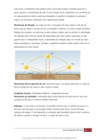 Exame Geografia (10º ano) 26
vida como a conhecemos não poderia existir. Serve para manter o planeta aquecido, e
assim, garantir a manutenção da vida. O que se pode tornar catastrófico é a ocorrência de
um agravamento do efeito estufa que destabilize o equilíbrio energético no planeta e
origine um fenómeno conhecido como aquecimento global.
Movimento de Rotação- Ao longo do dia, a inclinação dos raios solares muda de tal
forma, que ao nascer e ao pôr-do-sol, a inclinação é máxima, e os raios incidem de forma
oblíqua. Ao contrário, ao meio-dia, os raios solares incidem mais na vertical. A intensidade
da radiação solar varia em função da obliquidade, dos raios solares observada, ou seja
quanto maior a obliquidade menor a intensidade da radiação solar, em virtude da maior
massa atmosférica a atravessar. Também a superfície recetora é maior quanto maior for a
obliquidade dos raios solares.
Movimento diurno aparente do sol: movimento que o sol parece descrever em volta da
terra ao longo do dia. (nasce a este e pousa a oeste)
Amplitude térmica- Temperatura Maxima - temperatura minima
Movimento de translação- movimento que a terra executa em torno do sol. Tem uma
duração de 365 dias e 6 horas e sentido oeste-este.
Solstícios- 21 de Junho é conhecido no hemisfério Norte como o solstício de verão, e o
dia solar que tem aqui a sua duração máxima (círculo polar ártico- dia de 24 horas
(solstício de verão)). 21 de Dezembro é conhecido pelo hemisfério Norte como o solstício
de Inverno, quando a duração do dia é a menor de todo o ano).
Descarregado por CATARINA ALMEIDA (CATARINALMEIDAMARAL1988@GMAIL.COM)
lOMoARcPSD|48822692
 