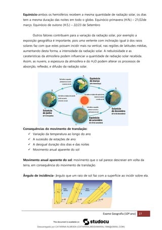 Exame Geografia (10º ano) 27
Equinócio-ambos os hemisférios recebem a mesma quantidade de radiação solar, os dias
tem a mesma duração das noites em todo o globo. Equinócio primavera (H.N.) – 21/22de
março. Equinócio de outono (H.S.) – 22/23 de Setembro
Outros fatores contribuem para a variação da radiação solar, por exemplo a
exposição geográfica é importante, pois uma vertente com inclinação igual à dos raios
solares faz com que estes possam incidir mais na vertical, nas regiões de latitudes médias,
aumentando desta forma, a intensidade da radiação solar. A nebulosidade e as
caraterísticas da atmosfera podem influenciar a quantidade de radiação solar recebida.
Assim, as nuvens, a espessura da atmosfera e do H2O podem alterar os processos de
absorção, reflexão, e difusão da radiação solar.
Consequências do movimento de translação:
✓ Variação da temperatura ao longo do ano
✓ A sucessão de estações de ano
✓ A desigual duração dos dias e das noites
✓ Movimento anual aparente do sol
Movimento anual aparente do sol: movimento que o sal parece descrever em volta da
terra, em consequência do movimento de translação.
Ângulo de incidência- ângulo que um raio de sol faz com a superfície ao incidir sobre ela.
Descarregado por CATARINA ALMEIDA (CATARINALMEIDAMARAL1988@GMAIL.COM)
lOMoARcPSD|48822692
 