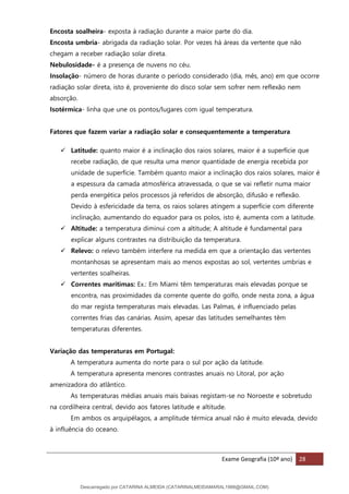Exame Geografia (10º ano) 28
Encosta soalheira- exposta à radiação durante a maior parte do dia.
Encosta umbria- abrigada da radiação solar. Por vezes há áreas da vertente que não
chegam a receber radiação solar direta.
Nebulosidade- é a presença de nuvens no céu.
Insolação- número de horas durante o período considerado (dia, mês, ano) em que ocorre
radiação solar direta, isto é, proveniente do disco solar sem sofrer nem reflexão nem
absorção.
Isotérmica- linha que une os pontos/lugares com igual temperatura.
Fatores que fazem variar a radiação solar e consequentemente a temperatura
✓ Latitude: quanto maior é a inclinação dos raios solares, maior é a superfície que
recebe radiação, de que resulta uma menor quantidade de energia recebida por
unidade de superfície. Também quanto maior a inclinação dos raios solares, maior é
a espessura da camada atmosférica atravessada, o que se vai refletir numa maior
perda energética pelos processos já referidos de absorção, difusão e reflexão.
Devido à esfericidade da terra, os raios solares atingem a superfície com diferente
inclinação, aumentando do equador para os polos, isto é, aumenta com a latitude.
✓ Altitude: a temperatura diminui com a altitude; A altitude é fundamental para
explicar alguns contrastes na distribuição da temperatura.
✓ Relevo: o relevo também interfere na medida em que a orientação das vertentes
montanhosas se apresentam mais ao menos expostas ao sol, vertentes umbrias e
vertentes soalheiras.
✓ Correntes marítimas: Ex.: Em Miami têm temperaturas mais elevadas porque se
encontra, nas proximidades da corrente quente do golfo, onde nesta zona, a água
do mar regista temperaturas mais elevadas. Las Palmas, é influenciado pelas
correntes frias das canárias. Assim, apesar das latitudes semelhantes têm
temperaturas diferentes.
Variação das temperaturas em Portugal:
A temperatura aumenta do norte para o sul por ação da latitude.
A temperatura apresenta menores contrastes anuais no Litoral, por ação
amenizadora do atlântico.
As temperaturas médias anuais mais baixas registam-se no Noroeste e sobretudo
na cordilheira central, devido aos fatores latitude e altitude.
Em ambos os arquipélagos, a amplitude térmica anual não é muito elevada, devido
à influência do oceano.
Descarregado por CATARINA ALMEIDA (CATARINALMEIDAMARAL1988@GMAIL.COM)
lOMoARcPSD|48822692
 