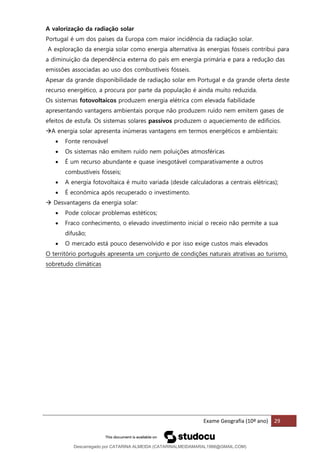 Exame Geografia (10º ano) 29
A valorização da radiação solar
Portugal é um dos países da Europa com maior incidência da radiação solar.
A exploração da energia solar como energia alternativa às energias fósseis contribui para
a diminuição da dependência externa do país em energia primária e para a redução das
emissões associadas ao uso dos combustíveis fósseis.
Apesar da grande disponibilidade de radiação solar em Portugal e da grande oferta deste
recurso energético, a procura por parte da população é ainda muito reduzida.
Os sistemas fotovoltaicos produzem energia elétrica com elevada fiabilidade
apresentando vantagens ambientais porque não produzem ruído nem emitem gases de
efeitos de estufa. Os sistemas solares passivos produzem o aqueciemento de edificios.
→A energia solar apresenta inúmeras vantagens em termos energéticos e ambientais:
• Fonte renovável
• Os sistemas não emitem ruído nem poluições atmosféricas
• É um recurso abundante e quase inesgotável comparativamente a outros
combustíveis fósseis;
• A energia fotovoltaica é muito variada (desde calculadoras a centrais elétricas);
• É económica após recuperado o investimento.
→ Desvantagens da energia solar:
• Pode colocar problemas estéticos;
• Fraco conhecimento, o elevado investimento inicial o receio não permite a sua
difusão;
• O mercado está pouco desenvolvido e por isso exige custos mais elevados
O território português apresenta um conjunto de condições naturais atrativas ao turismo,
sobretudo climáticas
Descarregado por CATARINA ALMEIDA (CATARINALMEIDAMARAL1988@GMAIL.COM)
lOMoARcPSD|48822692
 