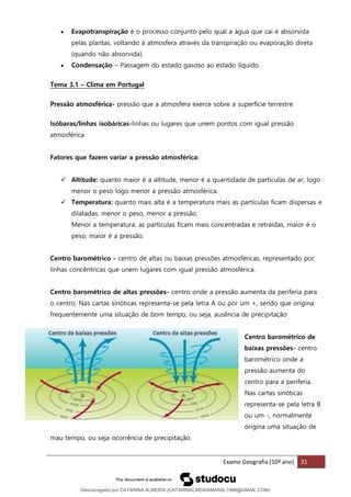 Exame Geografia (10º ano) 31
• Evapotranspiração é o processo conjunto pelo qual a água que cai é absorvida
pelas plantas, voltando à atmosfera através da transpiração ou evaporação direta
(quando não absorvida).
• Condensação – Passagem do estado gasoso ao estado líquido.
Tema 3.1 – Clima em Portugal
Pressão atmosférica- pressão que a atmosfera exerce sobre a superfície terrestre.
Isóbaras/linhas isobáricas-linhas ou lugares que unem pontos com igual pressão
atmosférica
Fatores que fazem variar a pressão atmosférica:
✓ Altitude: quanto maior é a altitude, menor é a quantidade de partículas de ar, logo
menor o peso logo menor a pressão atmosférica.
✓ Temperatura: quanto mais alta é a temperatura mais as partículas ficam dispersas e
dilatadas, menor o peso, menor a pressão.
Menor a temperatura, as partículas ficam mais concentradas e retraídas, maior é o
peso, maior é a pressão.
Centro barométrico - centro de altas ou baixas pressões atmosféricas, representado por
linhas concêntricas que unem lugares com igual pressão atmosférica.
Centro barométrico de altas pressões- centro onde a pressão aumenta da periferia para
o centro. Nas cartas sinóticas representa-se pela letra A ou por um +, sendo que origina
frequentemente uma situação de bom tempo, ou seja, ausência de precipitação
Centro barométrico de
baixas pressões- centro
barométrico onde a
pressão aumenta do
centro para a periferia.
Nas cartas sinóticas
representa-se pela letra B
ou um -, normalmente
origina uma situação de
mau tempo, ou seja ocorrência de precipitação.
Descarregado por CATARINA ALMEIDA (CATARINALMEIDAMARAL1988@GMAIL.COM)
lOMoARcPSD|48822692
 