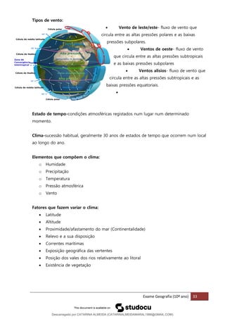 Exame Geografia (10º ano) 33
Tipos de vento:
• Vento de leste/este- fluxo de vento que
circula entre as altas pressões polares e as baixas
pressões subpolares.
• Ventos de oeste- fluxo de vento
que circula entre as altas pressões subtropicais
e as baixas pressões subpolares
• Ventos alísios- fluxo de vento que
circula entre as altas pressões subtropicais e as
baixas pressões equatoriais.
•
Estado de tempo-condições atmosféricas registados num lugar num determinado
momento.
Clima-sucessão habitual, geralmente 30 anos de estados de tempo que ocorrem num local
ao longo do ano.
Elementos que compõem o clima:
o Humidade
o Precipitação
o Temperatura
o Pressão atmosférica
o Vento
Fatores que fazem variar o clima:
• Latitude
• Altitude
• Proximidade/afastamento do mar (Continentalidade)
• Relevo e a sua disposição
• Correntes marítimas
• Exposição geográfica das vertentes
• Posição dos vales dos rios relativamente ao litoral
• Existência de vegetação
Descarregado por CATARINA ALMEIDA (CATARINALMEIDAMARAL1988@GMAIL.COM)
lOMoARcPSD|48822692
 