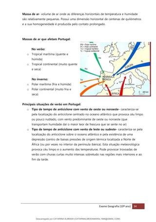 Exame Geografia (10º ano) 34
Massa de ar- volume de ar onde as diferenças horizontais de temperatura e humidade
são relativamente pequenas. Possui uma dimensão horizontal de centenas de quilómetros
e a sua homogeneidade é produzida pelo contato prolongado.
Massas de ar que afetam Portugal:
No verão:
o Tropical marítima (quente e
húmida)
o Tropical continental (muito quente
e seca)
No inverno:
o Polar marítima (fria e húmida)
o Polar continental (muito fria e
seca)
Principais situações de verão em Portugal:
o Tipo de tempo de anticiclone com vento de oeste ou noroeste- caracteriza-se
pela localização do anticiclone centrado no oceano atlântico que provoca céu limpo
ou pouco nublado, com vento predominante de oeste ou noroeste (que
transportam humidade daí o maior teor de frescura que se sente no ar)
o Tipo de tempo de anticiclone com vento de leste ou sudeste- caracteriza-se pela
localização do anticiclone sobre o oceano atlântico e pela existência de uma
depressão (centro de baixas pressões de origem térmica localizada a Norte de
África (ou por vezes no interior da península ibérica). Esta situação meteorológica
provoca céu limpo e o aumento das temperaturas. Pode provocar trovoadas de
verão com chuvas curtas muito intensas sobretudo nas regiões mais interiores e ao
fim da tarde.
Descarregado por CATARINA ALMEIDA (CATARINALMEIDAMARAL1988@GMAIL.COM)
lOMoARcPSD|48822692
 