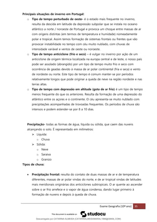 Exame Geografia (10º ano) 35
Principais situações de inverno em Portugal:
o Tipo de tempo perturbado de oeste- é o estado mais frequente no inverno,
resulta da descida em latitude da depressão subpolar que se instala no oceano
atlântico a norte / noroeste de Portugal e provoca um choque entre massas de ar
com origens distintas (em termos de temperatura e humidade) nomeadamente
polar e tropical. Assim temos formação de sistemas frontais ou frentes que vão
provocar instabilidade no tempo com céu muito nublado, com chuvas de
intensidade variável e ventos de oeste ou noroeste.
o Tipo de tempo anticiclone (frio e seco) – é vulgar no inverno por ação de um
anticiclone de origem térmica localizada na europa central e de leste, o nosso país
pode ser assolado (abrangido) por um tipo de tempo muito frio e seco com
ocorrência de geadas devido à massa de ar polar continental (fria e seca) e vento
de nordeste ou norte. Este tipo de tempo é comum manter-se por períodos
relativamente longos que pode originar a queda de neve na região nordeste e nas
terras altas.
o Tipo de tempo com depressão em altitude (gota de ar frio) é um tipo de tempo
menos frequente do que os anteriores. Resulta da formação de uma depressão do
atlântico entre os açores e o continente. O céu apresenta-se muito nublado com
precipitações acompanhadas de trovoadas frequentes. Os períodos de chuva são
intensos e podem estender-se por 8 a 10 dias.
Precipitação- todas as formas de água, líquida ou sólida, que caem das nuvens
alcançando o solo. É representado em milímetros:
➢ Líquida:
o Chuva
➢ Sólida:
o Neve
o Saraiva
o Granizo
Tipos de chuva:
• Precipitação frontal: resulta do contato de duas massas de ar e de temperatura
diferentes, massas de ar polar vindas do norte, e de ar tropical vindas de latitudes
mais meridionais originárias dos anticiclones subtropicais. O ar quente ao ascender
sobre o ar frio arrefece e o vapor de água condensa, dando lugar primeiro à
formação de nuvens e depois à queda de chuva.
Descarregado por CATARINA ALMEIDA (CATARINALMEIDAMARAL1988@GMAIL.COM)
lOMoARcPSD|48822692
 