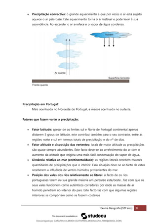 Exame Geografia (10º ano) 37
• Precipitação convectiva: o grande aquecimento a que por vezes o ar está sujeito
aquece o ar pela base. Este aquecimento torna o ar instável e pode levar à sua
ascendência. Ao ascender o ar arrefece e o vapor de água condensa.
Precipitação em Portugal:
Mais acentuada no Noroeste de Portugal, e menos acentuada no sudeste.
Fatores que fazem variar a precipitação:
• Fator latitude: apesar de os limites sul e Norte de Portugal continental apenas
distarem 5 graus de latitude, este contribui também para o seu contraste, entre as
regiões norte e sul em termos totais de precipitação e do nº de dias.
• Fator altitude e disposição das vertentes: locais de maior altitude as precipitações
são quase sempre abundantes. Este facto deve-se ao arrefecimento do ar com o
aumento da altitude que origina uma mais fácil condensação do vapor de água.
• Distância relativa ao mar (continentalidade): as regiões litorais recebem maiores
quantidades de precipitações que o interior. Essa situação deve-se ao facto de estas
receberem a influência de ventos húmidos provenientes do mar.
• Posição dos vales dos rios relativamente ao litoral: o facto de os rios
portugueses terem na sua grande maioria um percurso este/oeste , faz com que os
seus vales funcionem como autênticos corredores por onde as massas de ar
húmido penetram no interior do pais. Este facto faz com que algumas regiões
interiores se comportem como se fossem costeiras
Descarregado por CATARINA ALMEIDA (CATARINALMEIDAMARAL1988@GMAIL.COM)
lOMoARcPSD|48822692
 