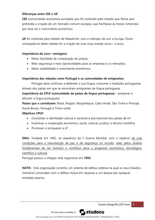 Exame Geografia (10º ano) 3
Diferenças entre CEE e UE
CEE (comunidade económica europeia) que foi instituído pelo tratado que Roma que
pretendia a criação de um mercado comum europeu, que facilitasse as trocas comerceia
por essa via o crescimento económico;
UE foi instituída pelo tratado de Maastricht, com a intenção de unir a Europa. Outra
consequência deste tratado foi a criação de uma nova moeda única – o euro.
Importância do euro- vantagens:
• Maior facilidade de comparação de preços;
• Mais segurança e mais oportunidades para as empresas e os mercados;
• Maior estabilidade e crescimento económico;
Importância das relações entre Portugal e as comunidades de emigrantes:
Portugal deve continuar a defender a sua língua, costumes e tradições portuguesas
através dos países em que se encontram emigrantes de língua portuguesa
Importância da CPLP (comunidade de países de língua portuguesa) – preservar e
difundir a língua portuguesa
Países que a constituem: Brasil, Angola, Moçambique, Cabo Verde, São Tomé e Príncipe,
Guiné-Bissau, Portugal e Timor-Leste.
Objetivos CPLP:
• Consolidar a identidade cultural e nacional e plurinacional dos países de LP
• Incentivar a cooperação económica, social, cultural, jurídica, e técnico-científica
• Promover e enriquecer a LP
ONU- fundada em 1945, na sequência da II Guerra Mundial, com o objetivo de criar
condições para a manutenção da paz e da segurança no mundo, zelar pelos direitos
fundamentais do ser humano e contribuir para o progresso económico, tecnológico,
científico e cultural.
Portugal passou a integrar este organismo em 1955.
NATO- Esta organização constitui um sistema de defesa coletiva na qual os seus Estados-
membros concordam com a defesa mútua em resposta a um ataque por qualquer
entidade externa.
Descarregado por CATARINA ALMEIDA (CATARINALMEIDAMARAL1988@GMAIL.COM)
lOMoARcPSD|48822692
 