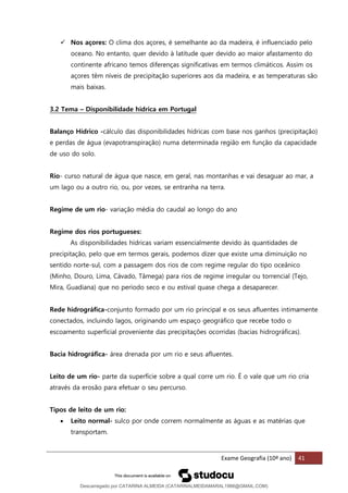 Exame Geografia (10º ano) 41
✓ Nos açores: O clima dos açores, é semelhante ao da madeira, é influenciado pelo
oceano. No entanto, quer devido à latitude quer devido ao maior afastamento do
continente africano temos diferenças significativas em termos climáticos. Assim os
açores têm níveis de precipitação superiores aos da madeira, e as temperaturas são
mais baixas.
3.2 Tema – Disponibilidade hidrica em Portugal
Balanço Hídrico -cálculo das disponibilidades hídricas com base nos ganhos (precipitação)
e perdas de água (evapotranspiração) numa determinada região em função da capacidade
de uso do solo.
Rio- curso natural de água que nasce, em geral, nas montanhas e vai desaguar ao mar, a
um lago ou a outro rio, ou, por vezes, se entranha na terra.
Regime de um rio- variação média do caudal ao longo do ano
Regime dos rios portugueses:
As disponibilidades hídricas variam essencialmente devido às quantidades de
precipitação, pelo que em termos gerais, podemos dizer que existe uma diminuição no
sentido norte-sul, com a passagem dos rios de com regime regular do tipo oceânico
(Minho, Douro, Lima, Cávado, Tâmega) para rios de regime irregular ou torrencial (Tejo,
Mira, Guadiana) que no período seco e ou estival quase chega a desaparecer.
Rede hidrográfica-conjunto formado por um rio principal e os seus afluentes intimamente
conectados, incluindo lagos, originando um espaço geográfico que recebe todo o
escoamento superficial proveniente das precipitações ocorridas (bacias hidrográficas).
Bacia hidrográfica- área drenada por um rio e seus afluentes.
Leito de um rio- parte da superfície sobre a qual corre um rio. É o vale que um rio cria
através da erosão para efetuar o seu percurso.
Tipos de leito de um rio:
• Leito normal- sulco por onde correm normalmente as águas e as matérias que
transportam.
Descarregado por CATARINA ALMEIDA (CATARINALMEIDAMARAL1988@GMAIL.COM)
lOMoARcPSD|48822692
 