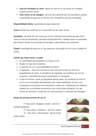 Exame Geografia (10º ano) 42
• Leito de inundação ou cheia- espaço do vale do rio que pode ser inundado
quando ocorrem cheias.
• Leito menor ou de estiagem- zona do leito aparente que fica descoberto quando
a quantidade de água do rio diminui, em consequência da seca prolongada.
Disponibilidade hídrica- quantidade de água disponível.
Cheia-aumento do caudal de um rio para além do seu valor normal.
Inundação- resultado de uma chuva que não foi suficientemente absorvida pelo solo e
outras formas de escoamento, causando transbordamentos. Também pode ser provocada
pelo homem através da construção de barragens e pela abertura de comportas.
Caudal- quantidade de água em m3
que passa por uma seção de um rio por unidade de
tempo.
Fatores que fazem variar o caudal:
• As quantidades de precipitação ao longo do ano
• Degelo no topo das montanhas
• A natureza do rio e a permeabilidade da mesma
• A vegetação – evita uma escorrência mais forte diminuindo por essa via a
probabilidade de cheias. A inexistência de vegetação nas vertentes dos rios faz
aumentar a velocidade das águas aumentando as inundações
• A ação do homem- pode ser prejudicial quando áreas de inundação do leito de
um rio com construções desordenadas, pela impermeabilização do solo, uma
consequência do processo de urbanização e ainda com a distribuição da cobertura
vegetal com as atividades económicas e por outras ações antrópicas. Um das
formas de controlar o caudal dos rios está associado à construção das barragens.
Etapas do processo erosivo de um rio
1º Fase jovem- Desgaste/ erosão – vale em v
fechado (garganta)
2º- Fase adulta- transporte – vale em v aberto
3º - Fase idosa- sedimentação- vale de fundo
largo e plano
Descarregado por CATARINA ALMEIDA (CATARINALMEIDAMARAL1988@GMAIL.COM)
lOMoARcPSD|48822692
 