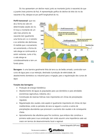 Exame Geografia (10º ano) 43
Os rios apresentam um declive maior junto ao montante (junto à nascente) do que
a jusante (mais próximo da foz). A representação gráfica do declive do leito do rio da
nascente à foz, designa-se por perfil longitudinal do rio.
Perfil transversal- que nos
dá a forma do vale em
determinadas seções do rio.
O troço a montante de um
vale mais próximo da
nascente tem igualmente
uma forma em «v» é estreito
e as vertentes são declivosas.
À medida que o escoamento
vai aumentando, a forma do
vale alarga-se continuando a
existir vertentes. Junto à foz,
o vale alarga-se
consideravelmente e tem um
fundo plano.
Barragem- é uma barreira geralmente feita de terra ou de betão armado, construída num
curso de água para a sua retenção, destinada à produção de eletricidade, de
abastecimento doméstico ou industrial para a irrigação, para a regularização dos cursos de
água.
Funções das barragens:
• Produção de energia hidrelétrica
• Abastecimento de águas às populações para uso doméstico e para atividades
económicas (agricultura, indústria, etc.)
• Constituição de reservas hídricas mais importantes em climas de precipitações
regulares.
• Regularização dos caudais, este aspeto é igualmente importante em climas do tipo
mediterrâneo, onde os períodos de seca se seguem a outros a outros de
precipitações abundantes que provocam o aumento dos caudais e de consequente
cheias.
• Aproveitamento das albufeiras para fins turísticos, que embora não constitua a
primeira razão para à sua construção, tem vindo assumir uma importância cada vez
maior em termos de desenvolvimento local e regional.
Descarregado por CATARINA ALMEIDA (CATARINALMEIDAMARAL1988@GMAIL.COM)
lOMoARcPSD|48822692
 