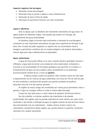 Exame Geografia (10º ano) 44
Impactos negativos das barragens:
• Alterações visuais das paisagens
• Destruição total ou parcial e aldeias e outras infraestruturas
• Destruição da fauna e flora da região
• Destruição do património histórico com valor incalculável
Lagoas e albufeiras:
Quer as lagoas, quer as albufeiras são importantes reservatórios de água doce. As
lagoas podem ter diferentes origens, mas aquelas que existem em Portugal, são
nomeadamente de pouca profundidade.
As albufeiras (lagos se formam pelo enchimento a montante de uma barragem)
constituem os mais importantes reservatórios de água doce superficial em Portugal. A par
disso, têm a função de poder regularizar os regimes dos rios (controlando cheias e
estiagens e permitindo a existência de um caudal ecológico) e de produzir eletricidade e
reservar água para rega e abastecimento às populações.
Águas subterrâneas:
A água da chuva pode infiltrar-se no solo e subsolo devido à gravidade. Durante a
infiltração, a água pode encontrar uma camada de rocha impermeável, começando a
acumular-se em profundidade. Às formações geológicas que permitem a circulação e o
armazenamento de água nos seus espaços vazios, possibilitando a sua exploração
economicamente rendível dá-se o nome de aquífero.
O Maciço antigo é pobre em aquíferos. Pelo contrário a bacia do Tejo-Sado
é especialmente rica em reservas de água subterrânea, com cerca de 72% do total do país.
As orlas ocidentais e meridional têm grande uma grande variedade de aquíferos,
possuindo cerca de 21% das reservas extraíveis.
As regiões do maciço antigo são constituídas por rochas pouco permeáveis: xistos e
granitos. A água só consegue infiltrar-se onde as rochas estão fissuradas.
A bacia do Tejo-Sado possui o maior sistema de aquíferos da Península Ibérica.
Na orla ocidental, os sistemas aquíferos são importantes e de elevada
produtividade. São regiões onde há grandes extensões de rocha calcária, por vezes muito
carsificada, o que facilita a infiltração da água. As regiões calcárias da área de Leiria-Fátima
são extremamente ricas em subterrâneas – toalhas cársicas. Existem mesmo rios
subterrâneos, característicos destas regiões, que, quando afloram à superfície, constituem
nascentes com caudais importantes.
Descarregado por CATARINA ALMEIDA (CATARINALMEIDAMARAL1988@GMAIL.COM)
lOMoARcPSD|48822692
 
