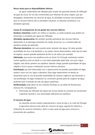 Exame Geografia (10º ano) 45
Riscos atuais para as disponibilidades hídricas:
As águas subterrâneas são afetadas pelo arrastar de poluentes através da infiltração
da água da chuva. Os rios são contaminados por efluentes de várias origens, que são
despejados, diretamente nos recursos de água. As atividades humanas mais poluidoras
para os recursos hídricos são as atividades indústrias, os efluentes domésticos e as
atividades agrícolas;
Causas & consequências da má gestão dos recursos hídricos:
Resíduos industriais: podem ser sólidos ou líquidos, ou ainda produtos que podem ser
dissolvidos e arrastados por águas de infiltração;
Atividades agropecuárias são também grandes poluidoras dos recursos hídricos,
destacando-se as descargas poluentes da criação de porcos, ou a contaminação de
aquíferos através de pesticidas.
Efluentes domésticos são outro grande sector poluidor das águas. Há nelas grandes
quantidades de vírus e de bactérias e, nos países menos desenvolvidos, onde não há redes
de esgotos, causam grandes epidemias de tifo ou de cólera, por exemplo.
Salinização, que ocorre nos aquíferos junto ao litoral. Em Portugal continental, existem
muitos aquíferos junto ao litoral e a sua sobre-exploração pode fazer com que a água
salgada, mais densa, penetre nos aquíferos, fazendo chegar grandes quantidades de água
salgada a furos e poços, inutilizando recursos hídricos preciosos.
Eutrofização que está relacionado com o aparecimento de grandes quantidades de algas
verdes e azuis nos rios, lagos e albufeiras. Estas algas desenvolvem-se devido ao
lançamento para os rios de grandes quantidades de resíduos orgânicos que favorecem a
sua proliferação. As algas multiplicam-se, consomem grande parte do oxigénio da água,
podendo levar à extinção da vida nas águas superficiais;
Desflorestação pode dever-se aos incêndios florestais ou ao abate de floresta para
diversos fins. Consequências:
• Diminuição da infiltração das águas das chuvas devido ao aumento do escoamento
superficial, levando a uma alimentação deficiente dos aquíferos;
O consumo de água:
As nascentes termais existem especialmente a norte do tejo e no norte de Portugal.
A agricultura absorve mais parte do consumo de agua, seguida da indústria e,
finalmente do consumo doméstico. Assim a maior parte da água para consumo é
proveniente dos aquíferos.
Descarregado por CATARINA ALMEIDA (CATARINALMEIDAMARAL1988@GMAIL.COM)
lOMoARcPSD|48822692
 