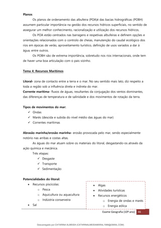Exame Geografia (10º ano) 46
• Algas
• Atividades turísticas
• Recursos energéticos
o Energia de ondas e marés
o Energia eólica
Planos
Os planos de ordenamento das albufeira (POA)é das bacias hidrográficas (POBH)
assumem particular importância na gestão dos recursos hídricos superficiais, no sentido de
assegurar um melhor conhecimento, racionalização e utilização dos recursos hídricos.
Os POA estão centrados nas barragens e respetivas albufeiras e definem opções e
orientações relacionados com o controlo de cheias, manutenção do caudal ecológico dos
rios em épocas de verão, aproveitamento turístico, definição de usos variados a dar à
água, entre outros.
Os POBH são de extrema importância, sobretudo nos rios internacionais, onde tem
de haver uma boa articulação com o pais vizinho.
Tema 4: Recursos Marítimos
Litoral- zona de contacto entre a terra e o mar. No seu sentido mais lato, diz respeito a
toda a região sob a influência direta e indireta do mar.
Corrente marítima- fluxos de águas, resultantes da conjugação dos ventos dominantes,
das diferenças de temperatura e de salinidade e dos movimentos de rotação da terra.
Tipos de movimentos do mar:
✓ Ondas
✓ Marés (descida e subida do nível médio das águas do mar)
✓ Correntes marítimas
Abrasão marinha/erosão marinha- erosão provocada pelo mar, sendo especialmente
notório nas arribas e costas altas.
As águas do mar atuam sobre os materiais do litoral, desgastando-os através da
ação química e mecânica.
Três etapas:
✓ Desgaste
✓ Transporte
✓ Sedimentação
Potencialidades do litoral:
• Recursos piscícolas:
o Pesca
o Aquicultura ou aquacultura
o Indústria conserveira
• Sal
Descarregado por CATARINA ALMEIDA (CATARINALMEIDAMARAL1988@GMAIL.COM)
lOMoARcPSD|48822692
 