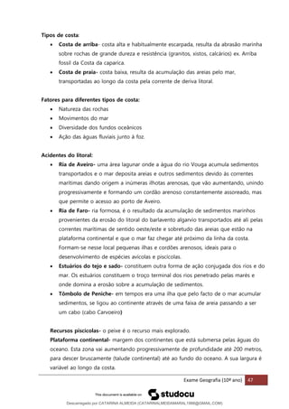 Exame Geografia (10º ano) 47
Tipos de costa:
• Costa de arriba- costa alta e habitualmente escarpada, resulta da abrasão marinha
sobre rochas de grande dureza e resistência (granitos, xistos, calcários) ex. Arriba
fossil da Costa da caparica.
• Costa de praia- costa baixa, resulta da acumulação das areias pelo mar,
transportadas ao longo da costa pela corrente de deriva litoral.
Fatores para diferentes tipos de costa:
• Natureza das rochas
• Movimentos do mar
• Diversidade dos fundos oceânicos
• Ação das águas fluviais junto à foz.
Acidentes do litoral:
• Ria de Aveiro- uma área lagunar onde a água do rio Vouga acumula sedimentos
transportados e o mar deposita areias e outros sedimentos devido às correntes
marítimas dando origem a inúmeras ilhotas arenosas, que vão aumentando, unindo
progressivamente e formando um cordão arenoso constantemente assoreado, mas
que permite o acesso ao porto de Aveiro.
• Ria de Faro- ria formosa, é o resultado da acumulação de sedimentos marinhos
provenientes da erosão do litoral do barlavento algarvio transportados até ali pelas
correntes marítimas de sentido oeste/este e sobretudo das areias que estão na
plataforma continental e que o mar faz chegar até próximo da linha da costa.
Formam-se nesse local pequenas ilhas e cordões arenosos, ideais para o
desenvolvimento de espécies avícolas e piscícolas.
• Estuários do tejo e sado- constituem outra forma de ação conjugada dos rios e do
mar. Os estuários constituem o troço terminal dos rios penetrado pelas marés e
onde domina a erosão sobre a acumulação de sedimentos.
• Tômbolo de Peniche- em tempos era uma ilha que pelo facto de o mar acumular
sedimentos, se ligou ao continente através de uma faixa de areia passando a ser
um cabo (cabo Carvoeiro)
Recursos piscícolas- o peixe é o recurso mais explorado.
Plataforma continental- margem dos continentes que está submersa pelas águas do
oceano. Esta zona vai aumentando progressivamente de profundidade até 200 metros,
para descer bruscamente (talude continental) até ao fundo do oceano. A sua largura é
variável ao longo da costa.
Descarregado por CATARINA ALMEIDA (CATARINALMEIDAMARAL1988@GMAIL.COM)
lOMoARcPSD|48822692
 