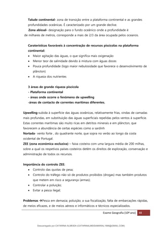 Exame Geografia (10º ano) 48
Talude continental- zona de transição entre a plataforma continental e as grandes
profundidades oceânicas. É caracterizado por um grande declive.
Zona abissal- designação para o fundo oceânico onde a profundidade é
de milhares de metros, corresponde a mais de 2/3 da área ocupada pelos oceanos.
Caraterísticas favoráveis à concentração de recursos piscícolas na plataforma
continental:
• Maior agitação das águas, o que significa mais oxigenação
• Menor teor de salinidade devido à mistura com águas doces
• Pouca profundidade (logo maior nebulosidade que favorece o desenvolvimento de
plâncton)
• A riqueza dos nutrientes
3 áreas de grande riqueza piscícola
- Plataforma continental
- áreas onde ocorre o fenómeno de upwelling
-áreas de contacto de correntes marítimas diferentes.
Upwelling-subida à superfície das águas oceânicas, relativamente frias, vindas de camadas
mais profundas, em substituição das águas superficiais repelidas pelos ventos à superfície.
Estas correntes marítimas são muito ricas em detritos minerais e em plâncton, que
favorecem a abundância de certas espécies como a sardinh
Nortada- vento forte , do quadrante norte, que sopra no verão ao longo da costa
ocidental de Portugal.
ZEE (zona económica exclusiva) – faixa costeira com uma largura média de 200 milhas,
sobre a qual os respetivos países costeiros detêm os direitos de exploração, conservação e
administração de todos os recursos.
Importância do controlo ZEE:
• Controlo das quotas de pesa;
• Controlo do tráfego não só de produtos proibidos (drogas) mas também produtos
que metem em risco a segurança (armas);
• Controlar a poluição;
• Evitar a pesca ilegal;
Problemas →Pesca em demasia; poluição; a sua fiscalização, falta de embarcações rápidas,
de meios eficazes, e de meios aéreos e informáticos e técnicos especializados.
Descarregado por CATARINA ALMEIDA (CATARINALMEIDAMARAL1988@GMAIL.COM)
lOMoARcPSD|48822692
 