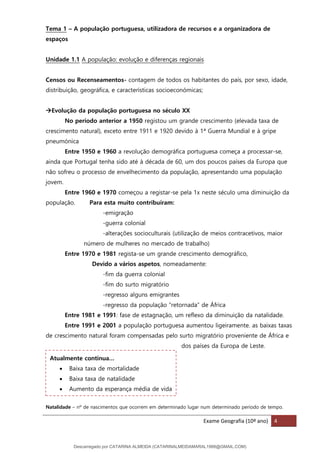 Exame Geografia (10º ano) 4
Tema 1 – A população portuguesa, utilizadora de recursos e a organizadora de
espaços
Unidade 1.1 A população: evolução e diferenças regionais
Censos ou Recenseamentos- contagem de todos os habitantes do país, por sexo, idade,
distribuição, geográfica, e características socioeconómicas;
→Evolução da população portuguesa no século XX
No período anterior a 1950 registou um grande crescimento (elevada taxa de
crescimento natural), exceto entre 1911 e 1920 devido à 1ª Guerra Mundial e à gripe
pneumónica
Entre 1950 e 1960 a revolução demográfica portuguesa começa a processar-se,
ainda que Portugal tenha sido até à década de 60, um dos poucos países da Europa que
não sofreu o processo de envelhecimento da população, apresentando uma população
jovem.
Entre 1960 e 1970 começou a registar-se pela 1x neste século uma diminuição da
população. Para esta muito contribuíram:
-emigração
-guerra colonial
-alterações socioculturais (utilização de meios contracetivos, maior
número de mulheres no mercado de trabalho)
Entre 1970 e 1981 regista-se um grande crescimento demográfico,
Devido a vários aspetos, nomeadamente:
-fim da guerra colonial
-fim do surto migratório
-regresso alguns emigrantes
-regresso da população “retornada” de África
Entre 1981 e 1991: fase de estagnação, um reflexo da diminuição da natalidade.
Entre 1991 e 2001 a população portuguesa aumentou ligeiramente. as baixas taxas
de crescimento natural foram compensadas pelo surto migratório proveniente de África e
dos países da Europa de Leste.
Natalidade – nº de nascimentos que ocorrem em determinado lugar num determinado período de tempo.
Atualmente continua…
• Baixa taxa de mortalidade
• Baixa taxa de natalidade
• Aumento da esperança média de vida
Descarregado por CATARINA ALMEIDA (CATARINALMEIDAMARAL1988@GMAIL.COM)
lOMoARcPSD|48822692
 