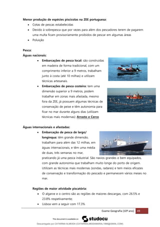 Exame Geografia (10º ano) 49
Menor produção de espécies piscícolas na ZEE portuguesa:
• Cotas de pescas estabelecidas
• Devido à sobrepesca que por vezes para além dos pescadores terem de pagarem
uma multa ficam provisoriamente proibidos de pescar em algumas áreas
• Poluição
Pesca:
Águas nacionais:
• Embarcações de pesca local: são construídas
em madeira de forma tradicional, com um
comprimento inferior a 9 metros, trabalham
junto à costa (até 10 milhas) e utilizam
técnicas artesanais.
• Embarcações de pesca costeira: tem uma
dimensão superior a 9 metros, podem
trabalhar em zonas mais afastada, mesmo
fora da ZEE, já possuem algumas técnicas de
conservação de peixe e têm autonomia para
ficar no mar durante alguns dias (utilizam
técnicas mais modernas): Arrasto e Cerco
Águas internacionais e afastadas:
• Embarcação de pesca de largo/
longinqua: têm grande dimensão,
trabalham para além das 12 milhas, em
águas internacionais, e têm uma média
de duas, três semanas no mar,
praticando já uma pesca industrial. São navios grandes e bem equipados,
com grande autonomia que trabalham muito longe do porto de origem.
Utilizam as técnicas mais modernas (sondas, radares) e tem meios eficazes
de conservação e transformação do pescado e permanecem vários meses no
mar.
Regiões de maior atividade piscatória:
• O algarve e o centro são as regiões de maiores descargas, com 26.5% e
23.8% respetivamente;
• Lisboa vem a seguir com 17.3%
Descarregado por CATARINA ALMEIDA (CATARINALMEIDAMARAL1988@GMAIL.COM)
lOMoARcPSD|48822692
 