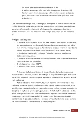 Exame Geografia (10º ano) 50
• Os açores apresentam um valor abaixo com 11.3%
• A Madeira apresenta o valor mais baixo de descargas de apenas 4.5%
As diferenças regionais de descargas estão relacionadas com os tipos de
pesca praticados e com as condições de infraestruturas portuários e das
embarcações;
Com a entrada de Portugal na EU e a obrigação de respeitar as normas comunitárias da
política comum de pescas e os acordos que esta tem com outros países, as dificuldades
aumentam e Portugal, tem atualmente a frota pesqueira mais pequena de entre os
estados-membros. É cada vez mais difícil obter licenças para pescar fora das respetivas
ZEE.
Principais áreas de pesca:
• O noroeste atlântico (NAFO) é uma das áreas de pesca mais ricas do mundo, tanto
em quantidade como em diversidade (arenque, bacalhau, salmão, etc.), e é a área
mais atrativa para os portugueses. Recentemente, passou a haver mais restrições no
sentido de preservar as espécies (diminuição das quotas de pesca e mesmo
proibição total da atividade), obrigando Portugal a importar o bacalhau que
tradicionalmente pescaria;
• O nordeste atlântico é uma zona rica biologicamente e onde se encontram espécies
como o bacalhau e o cantarialho.
• O atlântico central e leste (CECAF)
• O Atlântico sul e o indico ocidental;
A dimensão da frota e as técnicas de pesca utilizadas são fundamentais para a
modernização da atividade piscatória. Em Portugal, as pequenas embarcações de madeira
são as mais frequentes, permitindo apenas a prática da pesca local com recurso a técnicas
mais tradicionais.
Após a entrada de Portugal na UE, houve um incentivo à modernização da frota
pesqueira, através de apoio dos fundos estruturais, como o FEOGA, com a atribuição de
subsídios para a aquisição de barcos mais modernos e de equipamentos de navegação, de
deteção e de captura. O governo português, através do IFADAP, tem subsidiado o sector.
Assim, Portugal ficou com uma frota mais moderna, e equipada com sistemas de deteção
de cardumes, com modernos aparelhos de captura e com sistemas de conservação e
transformação do pescado em alto mar – tem sido um fator fundamental para o aumento
da produtividade e da competitividade da pesca portuguesa.
Descarregado por CATARINA ALMEIDA (CATARINALMEIDAMARAL1988@GMAIL.COM)
lOMoARcPSD|48822692
 