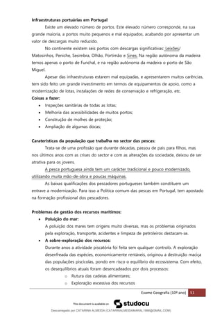 Exame Geografia (10º ano) 51
Infraestruturas portuárias em Portugal
Existe um elevado número de portos. Este elevado número corresponde, na sua
grande maioria, a portos muito pequenos e mal equipados, acabando por apresentar um
valor de descargas muito reduzido.
No continente existem seis portos com descargas significativas: Leixões/
Matosinhos, Peniche, Sesimbra, Olhão, Portimão e Sines. Na região autónoma da madeira
temos apenas o porto de Funchal, e na região autónoma da madeira o porto de São
Miguel.
Apesar das infraestruturas estarem mal equipadas, e apresentarem muitos carências,
tem sido feito um grande investimento em termos de equipamentos de apoio, como a
modernização de lotas, instalações de redes de conservação e refrigeração, etc.
Coisas a fazer:
• Inspeções sanitárias de todas as lotas;
• Melhoria das acessibilidades de muitos portos;
• Construção de molhes de proteção;
• Ampliação de algumas docas;
Caraterísticas da população que trabalha no sector das pescas:
Trata-se de uma profissão que durante décadas, passou de pais para filhos, mas
nos últimos anos com as crises do sector e com as alterações da sociedade, deixou de ser
atrativa para os jovens.
A pesca portuguesa ainda tem um carácter tradicional e pouco modernizado,
utilizando muita mão-de-obra e poucas máquinas.
As baixas qualificações dos pescadores portugueses também constituem um
entrave a modernização. Para isso a Politica comum das pescas em Portugal, tem apostado
na formação profissional dos pescadores.
Problemas de gestão dos recursos marítimos:
• Poluição do mar:
A poluição dos mares tem origens muito diversas, mas os problemas originados
pela exploração, transporte, acidentes e limpeza de petroleiros destacam-se.
• A sobre-exploração dos recursos:
Durante anos a atividade piscatória foi feita sem qualquer controlo. A exploração
desenfreada das espécies, economicamente rentáveis, originou a destruição maciça
das populações piscícolas, pondo em risco o equilíbrio do ecossistema. Com efeito,
os desequilíbrios atuais foram desencadeados por dois processos:
o Rutura das cadeias alimentares;
o Exploração excessiva dos recursos
Descarregado por CATARINA ALMEIDA (CATARINALMEIDAMARAL1988@GMAIL.COM)
lOMoARcPSD|48822692
 