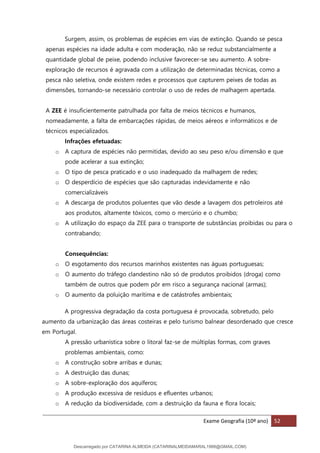 Exame Geografia (10º ano) 52
Surgem, assim, os problemas de espécies em vias de extinção. Quando se pesca
apenas espécies na idade adulta e com moderação, não se reduz substancialmente a
quantidade global de peixe, podendo inclusive favorecer-se seu aumento. A sobre-
exploração de recursos é agravada com a utilização de determinadas técnicas, como a
pesca não seletiva, onde existem redes e processos que capturem peixes de todas as
dimensões, tornando-se necessário controlar o uso de redes de malhagem apertada.
A ZEE é insuficientemente patrulhada por falta de meios técnicos e humanos,
nomeadamente, a falta de embarcações rápidas, de meios aéreos e informáticos e de
técnicos especializados.
Infrações efetuadas:
o A captura de espécies não permitidas, devido ao seu peso e/ou dimensão e que
pode acelerar a sua extinção;
o O tipo de pesca praticado e o uso inadequado da malhagem de redes;
o O desperdício de espécies que são capturadas indevidamente e não
comercializáveis
o A descarga de produtos poluentes que vão desde a lavagem dos petroleiros até
aos produtos, altamente tóxicos, como o mercúrio e o chumbo;
o A utilização do espaço da ZEE para o transporte de substâncias proibidas ou para o
contrabando;
Consequências:
o O esgotamento dos recursos marinhos existentes nas águas portuguesas;
o O aumento do tráfego clandestino não só de produtos proibidos (droga) como
também de outros que podem pôr em risco a segurança nacional (armas);
o O aumento da poluição marítima e de catástrofes ambientais;
A progressiva degradação da costa portuguesa é provocada, sobretudo, pelo
aumento da urbanização das áreas costeiras e pelo turismo balnear desordenado que cresce
em Portugal.
A pressão urbanística sobre o litoral faz-se de múltiplas formas, com graves
problemas ambientais, como:
o A construção sobre arribas e dunas;
o A destruição das dunas;
o A sobre-exploração dos aquíferos;
o A produção excessiva de resíduos e efluentes urbanos;
o A redução da biodiversidade, com a destruição da fauna e flora locais;
Descarregado por CATARINA ALMEIDA (CATARINALMEIDAMARAL1988@GMAIL.COM)
lOMoARcPSD|48822692
 