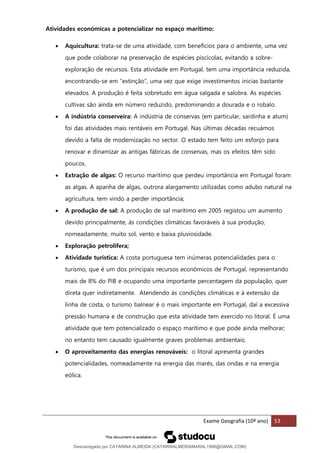Exame Geografia (10º ano) 53
Atividades económicas a potencializar no espaço marítimo:
• Aquicultura: trata-se de uma atividade, com benefícios para o ambiente, uma vez
que pode colaborar na preservação de espécies piscícolas, evitando a sobre-
exploração de recursos. Esta atividade em Portugal, tem uma importância reduzida,
encontrando-se em ”extinção”, uma vez que exige investimentos inicias bastante
elevados. A produção é feita sobretudo em água salgada e salobra. As espécies
cultivas são ainda em número reduzido, predominando a dourada e o robalo.
• A indústria conserveira: A indústria de conservas (em particular, sardinha e atum)
foi das atividades mais rentáveis em Portugal. Nas últimas décadas recuámos
devido a falta de modernização no sector. O estado tem feito um esforço para
renovar e dinamizar as antigas fábricas de conservas, mas os efeitos têm sido
poucos.
• Extração de algas: O recurso marítimo que perdeu importância em Portugal foram
as algas. A apanha de algas, outrora alargamento utilizadas como adubo natural na
agricultura, tem vindo a perder importância;
• A produção de sal: A produção de sal marítimo em 2005 registou um aumento
devido principalmente, às condições climáticas favoráveis à sua produção,
nomeadamente, muito sol, vento e baixa pluviosidade.
• Exploração petrolífera;
• Atividade turística: A costa portuguesa tem inúmeras potencialidades para o
turismo, que é um dos principais recursos económicos de Portugal, representando
mais de 8% do PIB e ocupando uma importante percentagem da população, quer
direta quer indiretamente. Atendendo às condições climáticas e à extensão da
linha de costa, o turismo balnear é o mais importante em Portugal, daí a excessiva
pressão humana e de construção que esta atividade tem exercido no litoral. É uma
atividade que tem potencializado o espaço marítimo e que pode ainda melhorar;
no entanto tem causado igualmente graves problemas ambientais;
• O aproveitamento das energias renováveis: o litoral apresenta grandes
potencialidades, nomeadamente na energia das marés, das ondas e na energia
eólica.
Descarregado por CATARINA ALMEIDA (CATARINALMEIDAMARAL1988@GMAIL.COM)
lOMoARcPSD|48822692
 