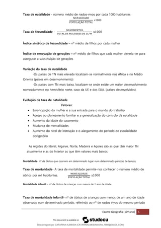 Exame Geografia (10º ano) 5
Taxa de natalidade - número médio de nados-vivos por cada 1000 habitantes
NATALIDADE
POPULAÇÃO TOTAL
x1000
Taxa de fecundidade -
NASCIMENTOS
TOTAL DE MULHERES DE 15/49
x1000
Índice sintético de fecundidade – nº médio de filhos por cada mulher
Índice de renovação de gerações – nº médio de filhos que cada mulher deveria ter para
assegurar a substituição de gerações
Variação da taxa de natalidade
-Os países de TN mais elevada localizam-se normalmente nos África e no Médio
Oriente (países em desenvolvimento)
-Os países com TN mais baixa, localizam-se onde existe um maior desenvolvimento
nomeadamente no hemisfério norte, caso da UE e dos EUA. (países desenvolvidos)
Evolução da taxa de natalidade
Fatores:
• Emancipação da mulher e a sua entrada para o mundo do trabalho
• Acesso ao planeamento familiar e a generalização do controlo da natalidade
• Aumento da idade do casamento
• Mudança de mentalidades
• Aumento do nível de instrução e o alargamento do período de escolaridade
obrigatório
As regiões do litoral, Algarve, Norte, Madeira e Açores são as que têm maior TN
atualmente e as do Interior as que têm valores mais baixos.
Mortalidade- nº de óbitos que ocorrem em determinado lugar num determinado período de tempo;
Taxa de mortalidade- A taxa de mortalidade permite-nos conhecer o número médio de
óbitos por mil habitantes.
MORTALIDADE
POPULAÇÃO TOTAL
x1000
Mortalidade infantil – nº de óbitos de crianças com menos de 1 ano de idade.
Taxa de mortalidade infantil- nº de óbitos de crianças com menos de um ano de idade
observado num determinado período, referindo ao nº de nados vivos do mesmo período
Descarregado por CATARINA ALMEIDA (CATARINALMEIDAMARAL1988@GMAIL.COM)
lOMoARcPSD|48822692
 