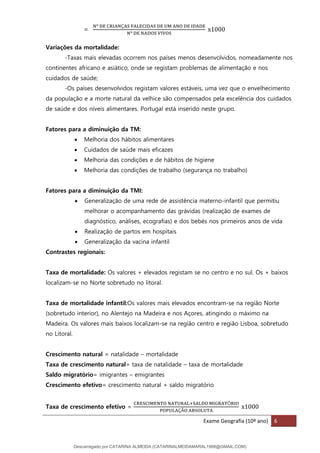 Exame Geografia (10º ano) 6
=
Nº DE CRIANÇAS FALECIDAS DE UM ANO DE IDADE
Nº DE NADOS VIVOS
x1000
Variações da mortalidade:
-Taxas mais elevadas ocorrem nos países menos desenvolvidos, nomeadamente nos
continentes africano e asiático, onde se registam problemas de alimentação e nos
cuidados de saúde;
-Os países desenvolvidos registam valores estáveis, uma vez que o envelhecimento
da população e a morte natural da velhice são compensados pela excelência dos cuidados
de saúde e dos níveis alimentares. Portugal está inserido neste grupo.
Fatores para a diminuição da TM:
• Melhoria dos hábitos alimentares
• Cuidados de saúde mais eficazes
• Melhoria das condições e de hábitos de higiene
• Melhoria das condições de trabalho (segurança no trabalho)
Fatores para a diminuição da TMI:
• Generalização de uma rede de assistência materno-infantil que permitiu
melhorar o acompanhamento das grávidas (realização de exames de
diagnóstico, análises, ecografias) e dos bebés nos primeiros anos de vida
• Realização de partos em hospitais
• Generalização da vacina infantil
Contrastes regionais:
Taxa de mortalidade: Os valores + elevados registam se no centro e no sul. Os + baixos
localizam-se no Norte sobretudo no litoral.
Taxa de mortalidade infantil:Os valores mais elevados encontram-se na região Norte
(sobretudo interior), no Alentejo na Madeira e nos Açores, atingindo o máximo na
Madeira. Os valores mais baixos localizam-se na região centro e região Lisboa, sobretudo
no Litoral.
Crescimento natural = natalidade – mortalidade
Taxa de crescimento natural= taxa de natalidade – taxa de mortalidade
Saldo migratório= imigrantes – emigrantes
Crescimento efetivo= crescimento natural + saldo migratório
Taxa de crescimento efetivo =
CRESCIMENTO NATURAL+SALDO MIGRATÓRIO
POPULAÇÃO ABSOLUTA
x1000
Descarregado por CATARINA ALMEIDA (CATARINALMEIDAMARAL1988@GMAIL.COM)
lOMoARcPSD|48822692
 